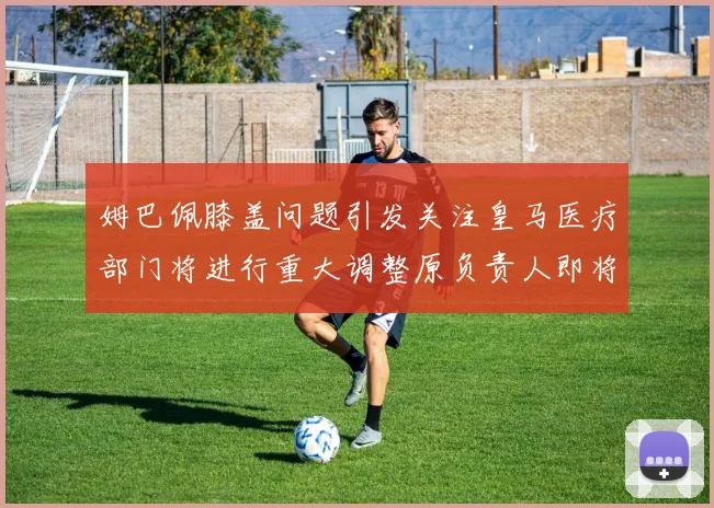 姆巴佩膝盖问题引发关注皇马医疗部门将进行重大调整原负责人即将离任