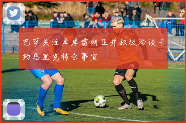 巴萨关注库库雷利亚并积极洽谈卡约恩里克转会事宜