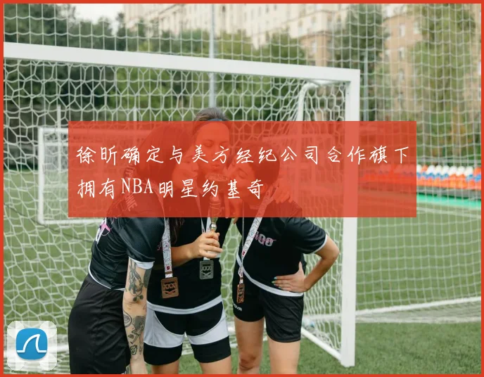 徐昕确定与美方经纪公司合作旗下拥有NBA明星约基奇