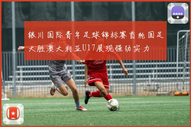 银川国际青年足球锦标赛首轮国足大胜澳大利亚U17展现强劲实力