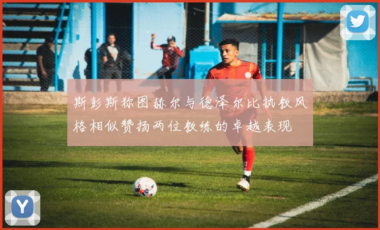 斯彭斯称图赫尔与德泽尔比执教风格相似赞扬两位教练的卓越表现