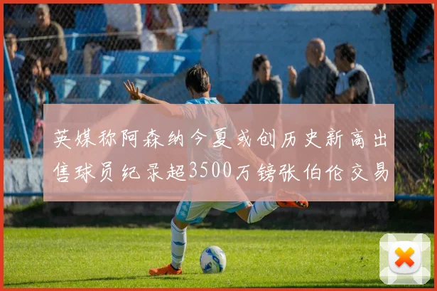 英媒称阿森纳今夏或创历史新高出售球员纪录超3500万镑张伯伦交易