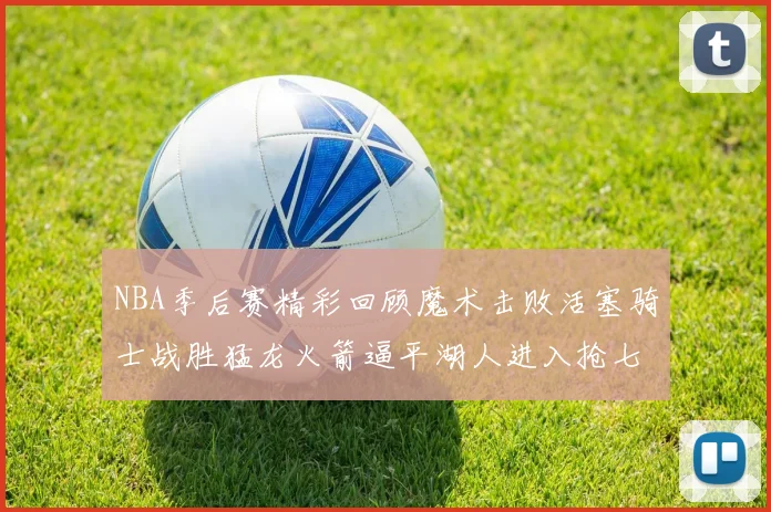 NBA季后赛精彩回顾魔术击败活塞骑士战胜猛龙火箭逼平湖人进入抢七大战