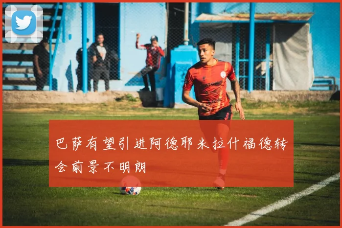 巴萨有望引进阿德耶米拉什福德转会前景不明朗