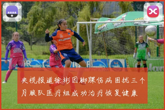 央视报道徐彬因脚踝伤病困扰三个月狼队医疗组成功治疗恢复健康