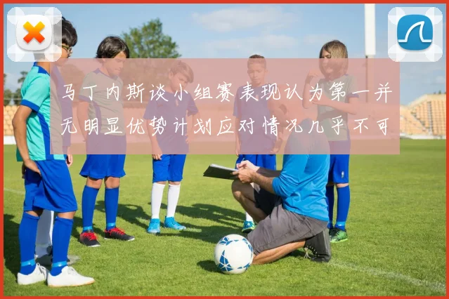 马丁内斯谈小组赛表现认为第一并无明显优势计划应对情况几乎不可能