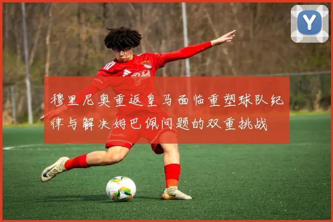 穆里尼奥重返皇马面临重塑球队纪律与解决姆巴佩问题的双重挑战