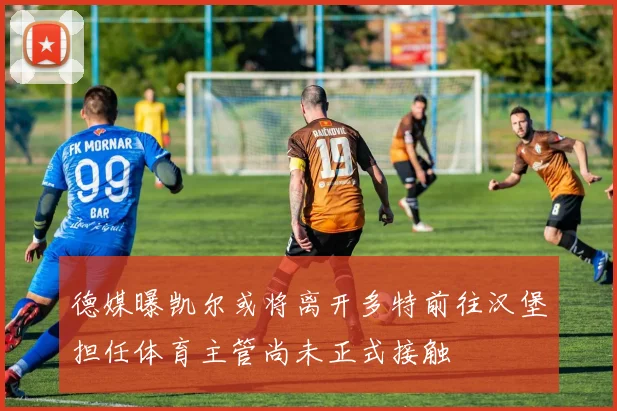 德媒曝凯尔或将离开多特前往汉堡担任体育主管尚未正式接触